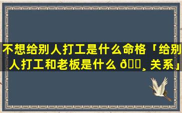 不想给别人打工是什么命格「给别人打工和老板是什么 🕸 关系」